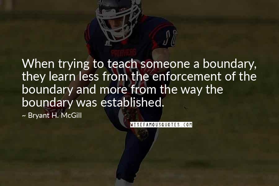 Bryant H. McGill Quotes: When trying to teach someone a boundary, they learn less from the enforcement of the boundary and more from the way the boundary was established.