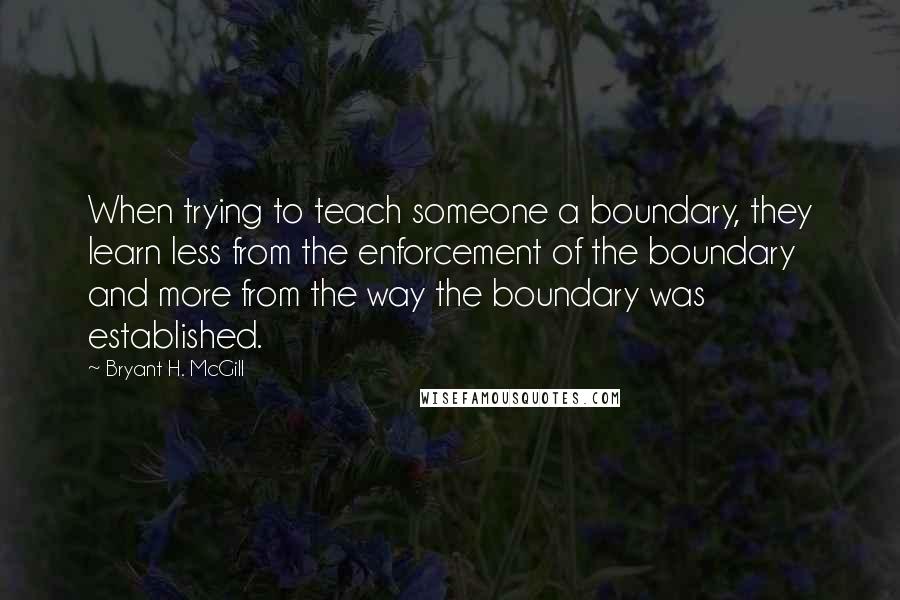 Bryant H. McGill Quotes: When trying to teach someone a boundary, they learn less from the enforcement of the boundary and more from the way the boundary was established.