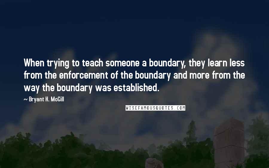 Bryant H. McGill Quotes: When trying to teach someone a boundary, they learn less from the enforcement of the boundary and more from the way the boundary was established.