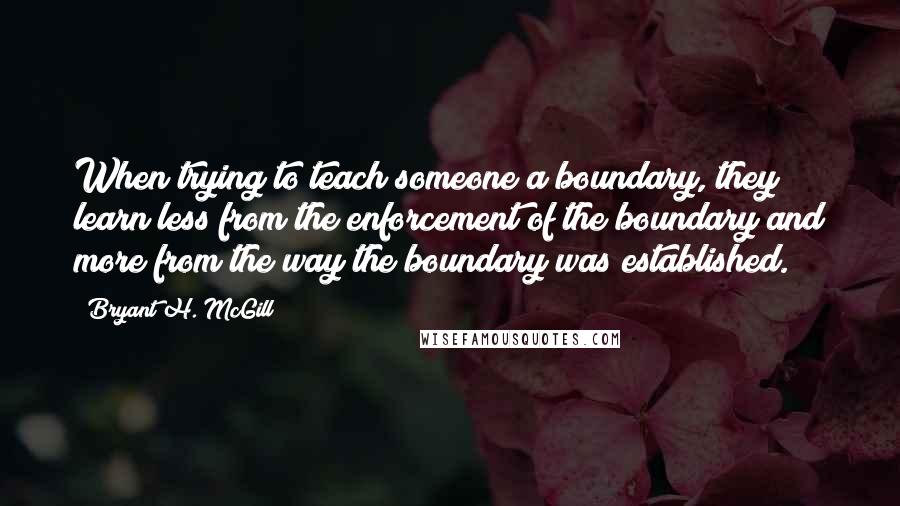 Bryant H. McGill Quotes: When trying to teach someone a boundary, they learn less from the enforcement of the boundary and more from the way the boundary was established.