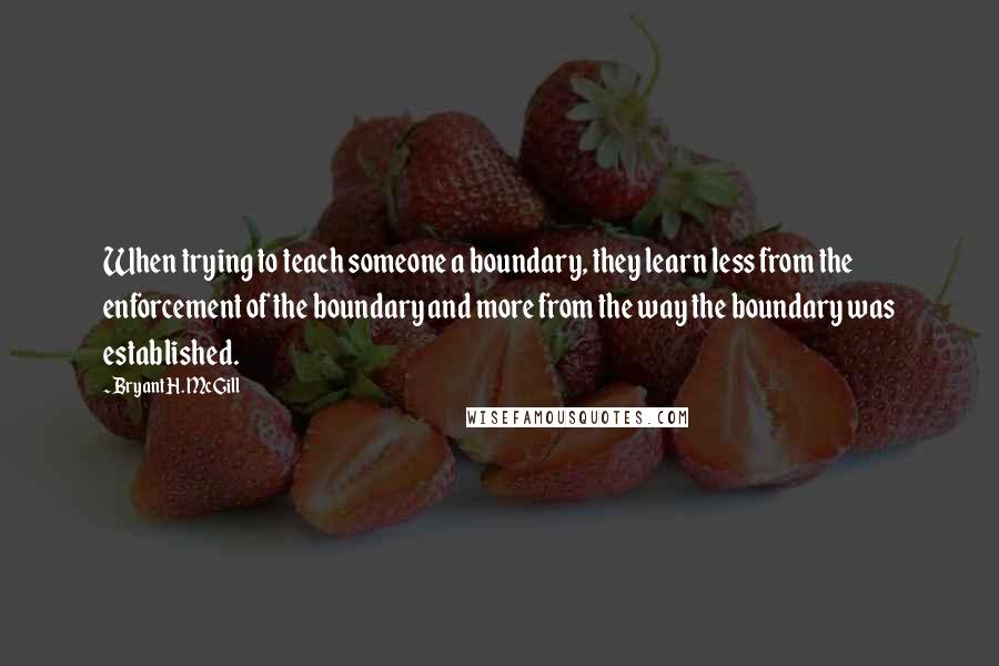 Bryant H. McGill Quotes: When trying to teach someone a boundary, they learn less from the enforcement of the boundary and more from the way the boundary was established.