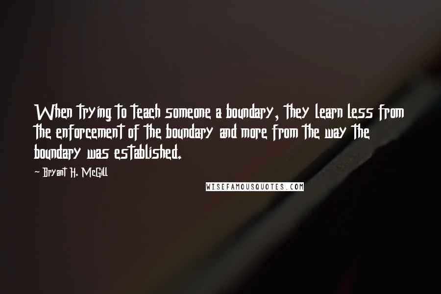 Bryant H. McGill Quotes: When trying to teach someone a boundary, they learn less from the enforcement of the boundary and more from the way the boundary was established.