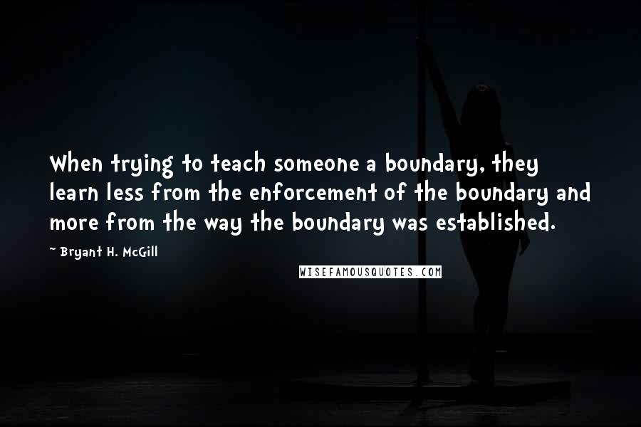 Bryant H. McGill Quotes: When trying to teach someone a boundary, they learn less from the enforcement of the boundary and more from the way the boundary was established.