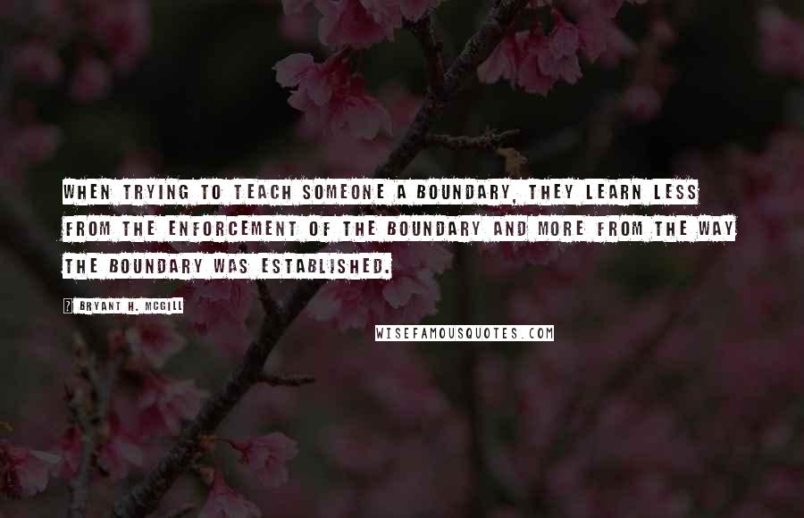 Bryant H. McGill Quotes: When trying to teach someone a boundary, they learn less from the enforcement of the boundary and more from the way the boundary was established.