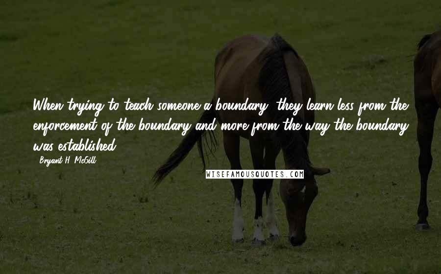 Bryant H. McGill Quotes: When trying to teach someone a boundary, they learn less from the enforcement of the boundary and more from the way the boundary was established.