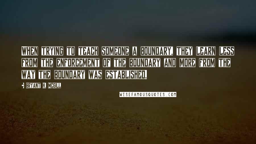 Bryant H. McGill Quotes: When trying to teach someone a boundary, they learn less from the enforcement of the boundary and more from the way the boundary was established.