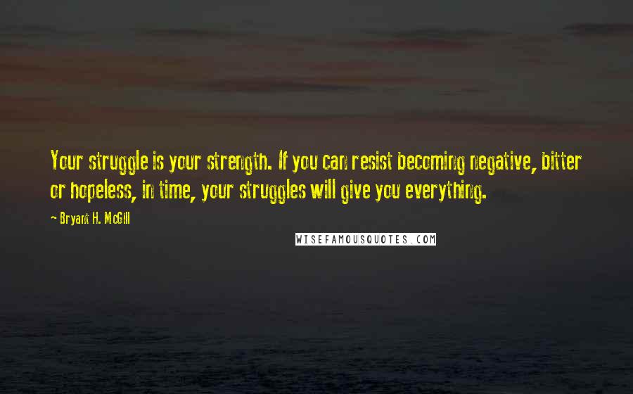 Bryant H. McGill Quotes: Your struggle is your strength. If you can resist becoming negative, bitter or hopeless, in time, your struggles will give you everything.