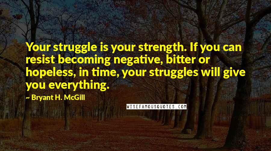 Bryant H. McGill Quotes: Your struggle is your strength. If you can resist becoming negative, bitter or hopeless, in time, your struggles will give you everything.