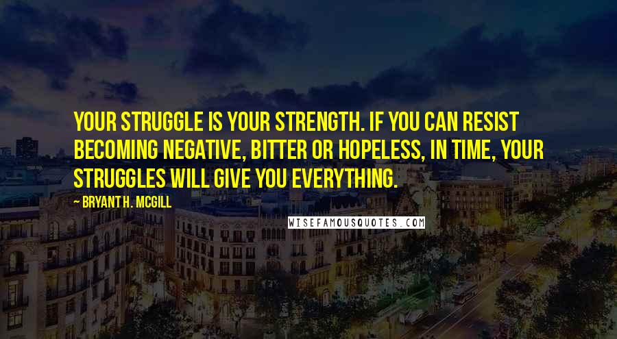 Bryant H. McGill Quotes: Your struggle is your strength. If you can resist becoming negative, bitter or hopeless, in time, your struggles will give you everything.