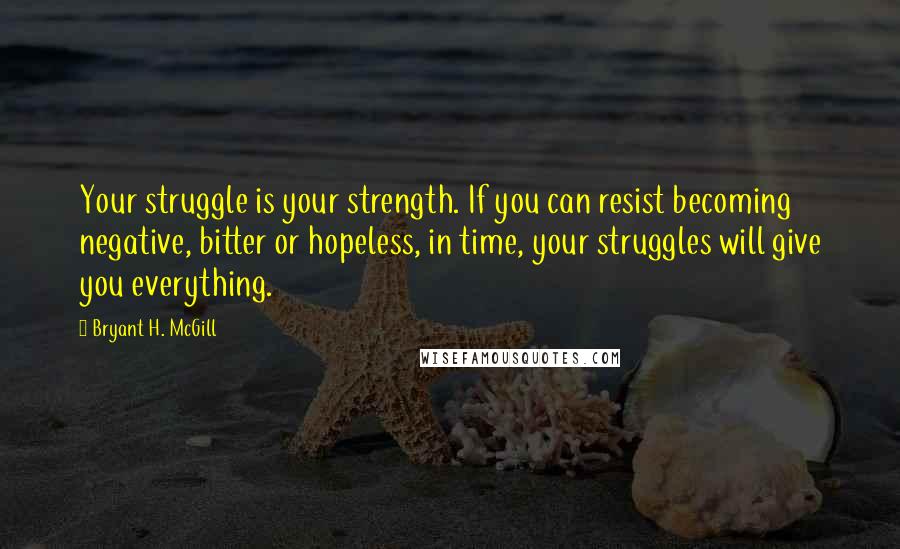 Bryant H. McGill Quotes: Your struggle is your strength. If you can resist becoming negative, bitter or hopeless, in time, your struggles will give you everything.