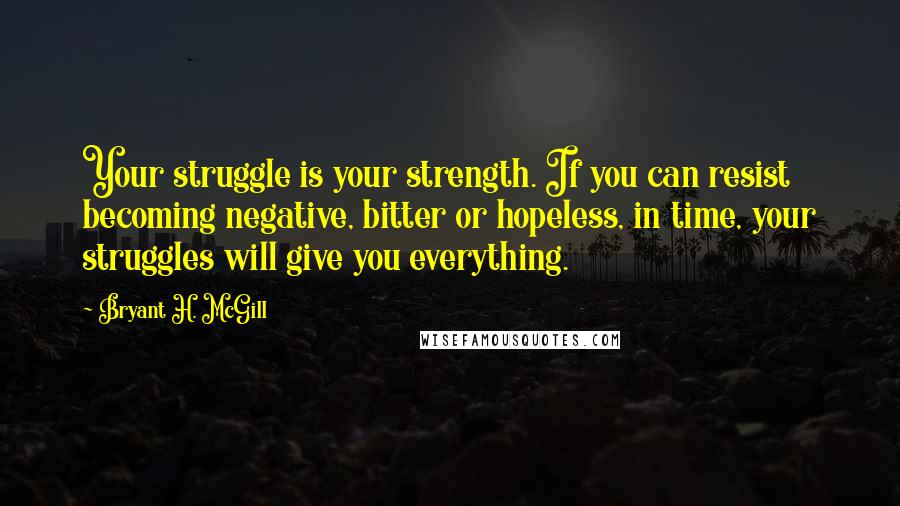 Bryant H. McGill Quotes: Your struggle is your strength. If you can resist becoming negative, bitter or hopeless, in time, your struggles will give you everything.