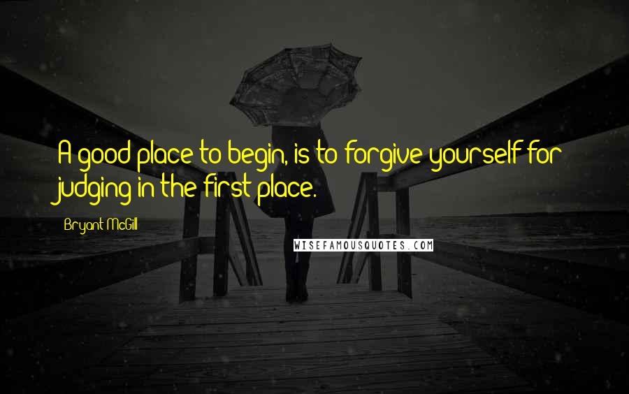 Bryant McGill Quotes: A good place to begin, is to forgive yourself for judging in the first place.