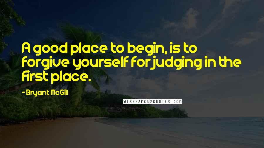 Bryant McGill Quotes: A good place to begin, is to forgive yourself for judging in the first place.