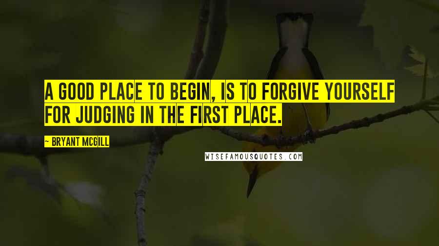 Bryant McGill Quotes: A good place to begin, is to forgive yourself for judging in the first place.