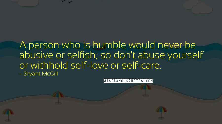 Bryant McGill Quotes: A person who is humble would never be abusive or selfish; so don't abuse yourself or withhold self-love or self-care.