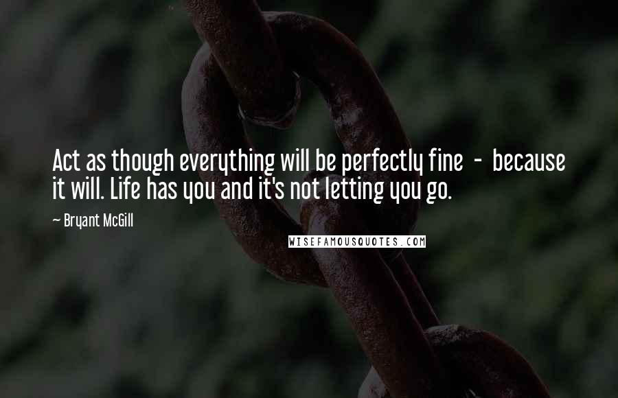 Bryant McGill Quotes: Act as though everything will be perfectly fine  -  because it will. Life has you and it's not letting you go.