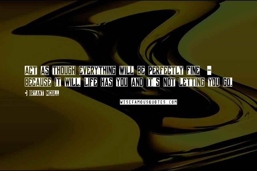 Bryant McGill Quotes: Act as though everything will be perfectly fine  -  because it will. Life has you and it's not letting you go.