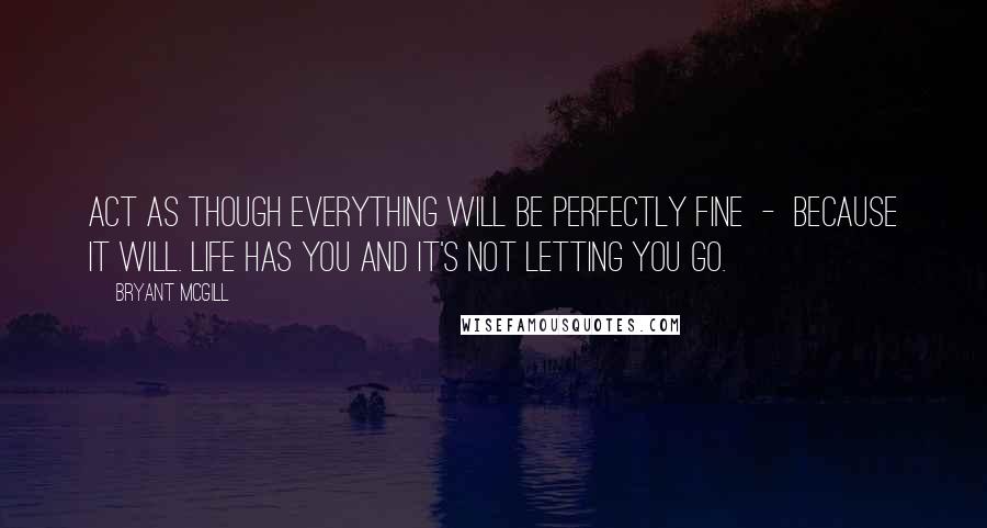 Bryant McGill Quotes: Act as though everything will be perfectly fine  -  because it will. Life has you and it's not letting you go.