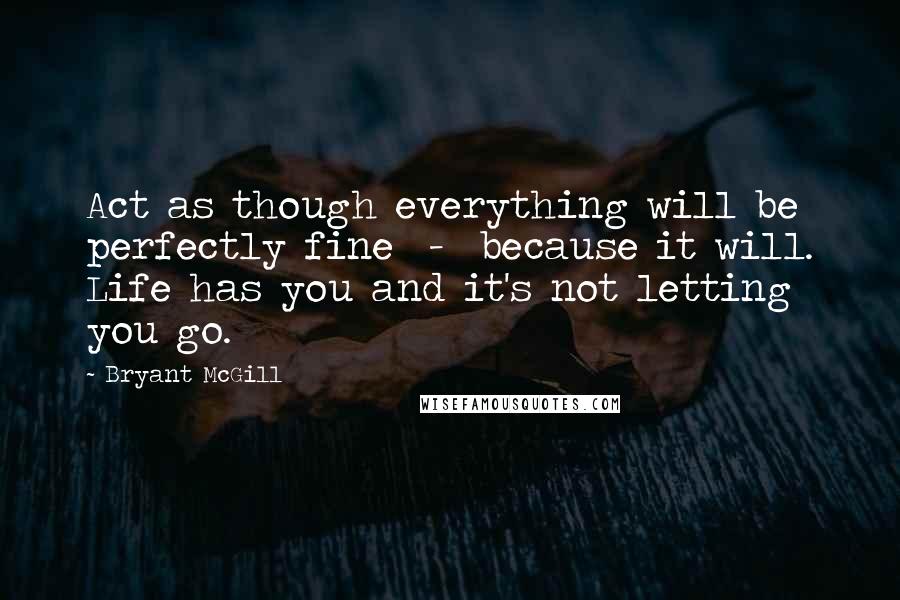Bryant McGill Quotes: Act as though everything will be perfectly fine  -  because it will. Life has you and it's not letting you go.