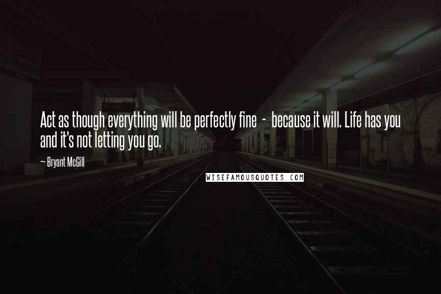 Bryant McGill Quotes: Act as though everything will be perfectly fine  -  because it will. Life has you and it's not letting you go.