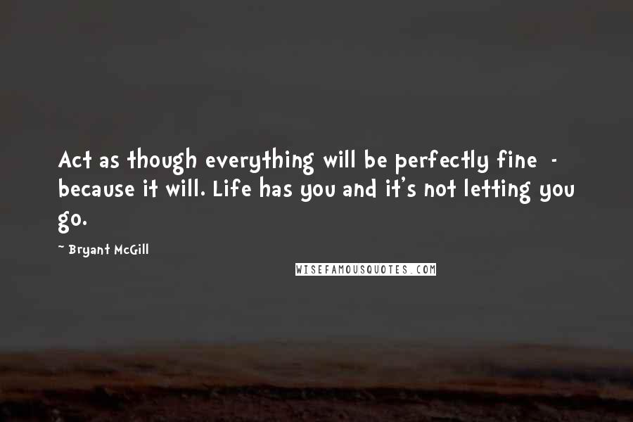 Bryant McGill Quotes: Act as though everything will be perfectly fine  -  because it will. Life has you and it's not letting you go.