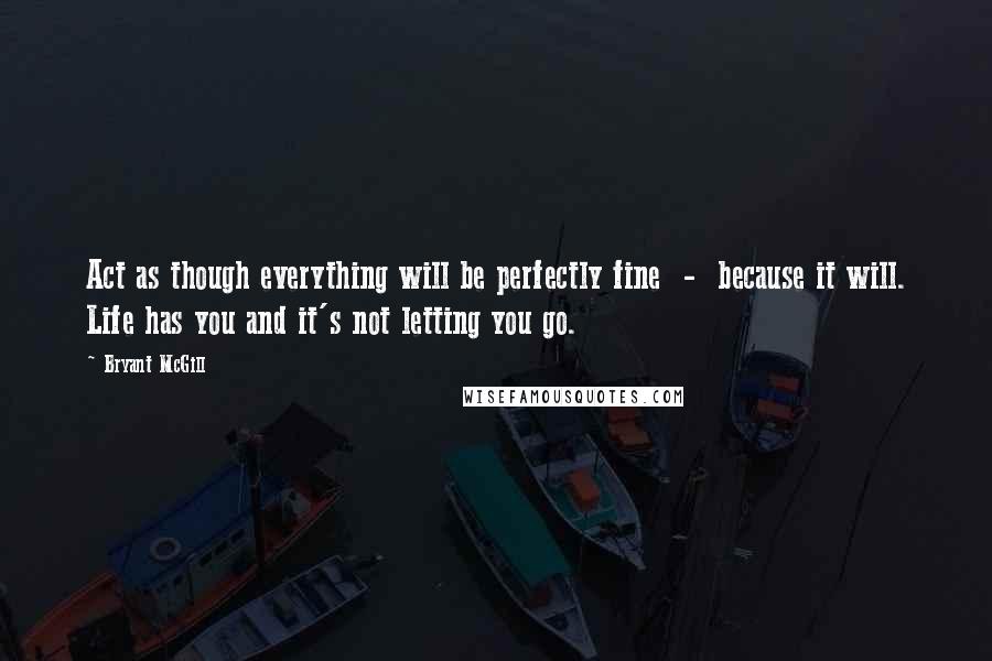 Bryant McGill Quotes: Act as though everything will be perfectly fine  -  because it will. Life has you and it's not letting you go.