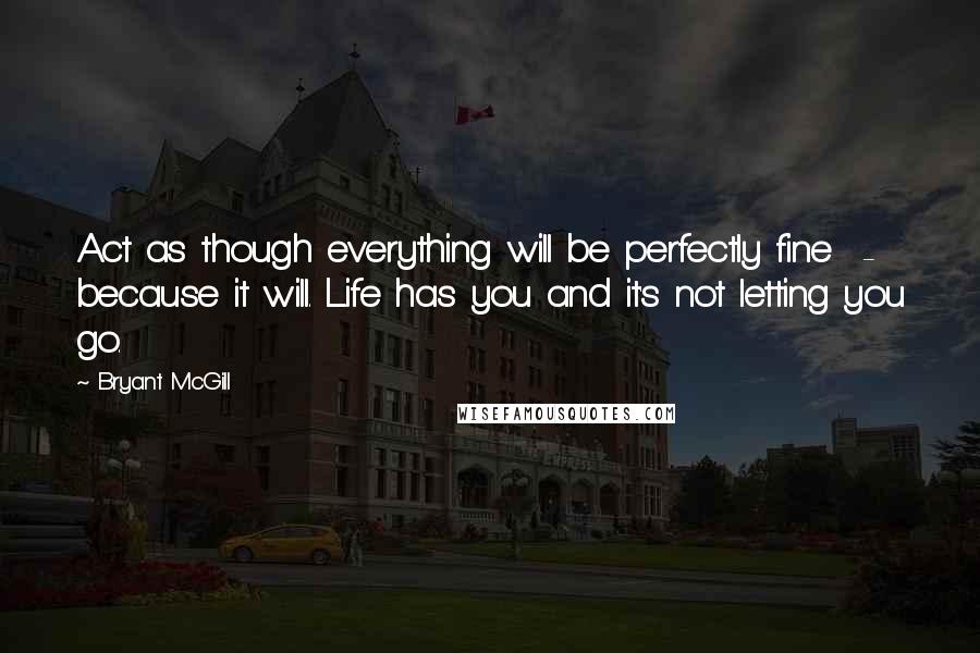 Bryant McGill Quotes: Act as though everything will be perfectly fine  -  because it will. Life has you and it's not letting you go.