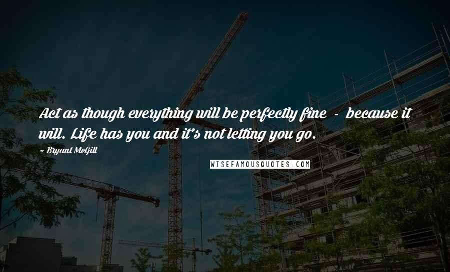 Bryant McGill Quotes: Act as though everything will be perfectly fine  -  because it will. Life has you and it's not letting you go.