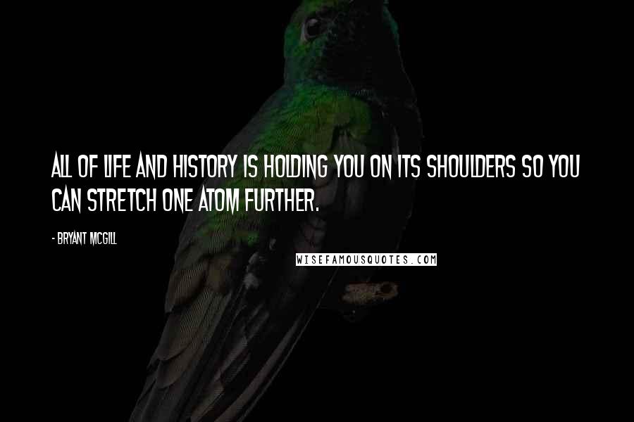 Bryant McGill Quotes: All of life and history is holding you on its shoulders so you can stretch one atom further.