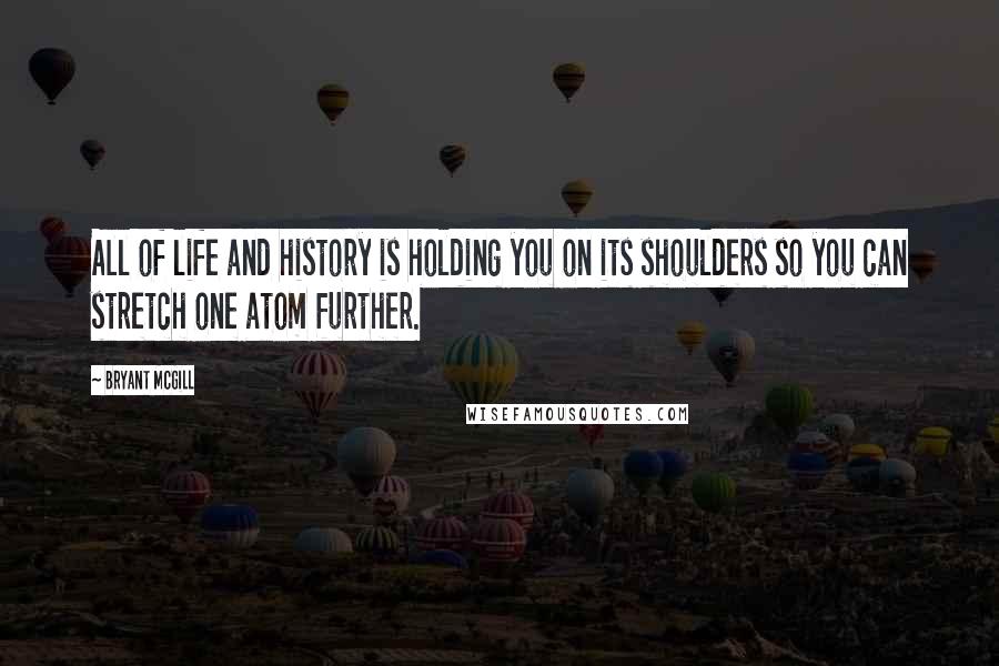 Bryant McGill Quotes: All of life and history is holding you on its shoulders so you can stretch one atom further.