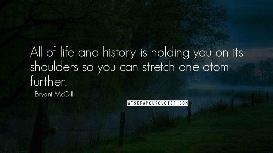 Bryant McGill Quotes: All of life and history is holding you on its shoulders so you can stretch one atom further.