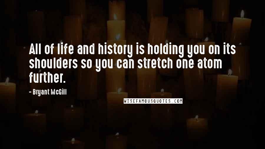 Bryant McGill Quotes: All of life and history is holding you on its shoulders so you can stretch one atom further.