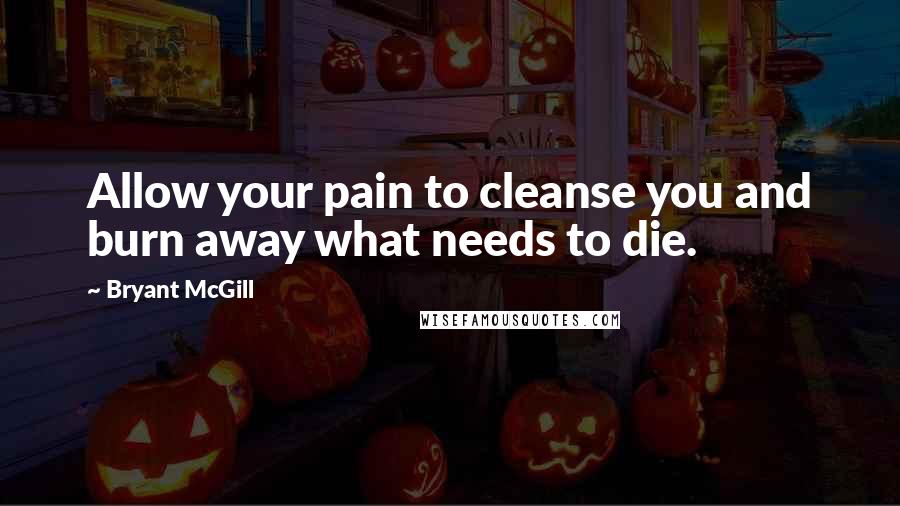 Bryant McGill Quotes: Allow your pain to cleanse you and burn away what needs to die.