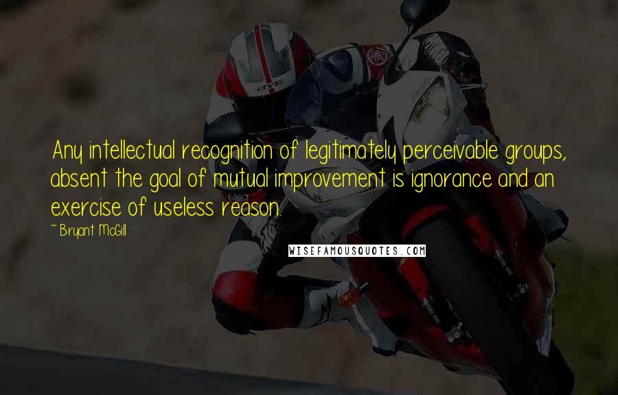 Bryant McGill Quotes: Any intellectual recognition of legitimately perceivable groups, absent the goal of mutual improvement is ignorance and an exercise of useless reason.