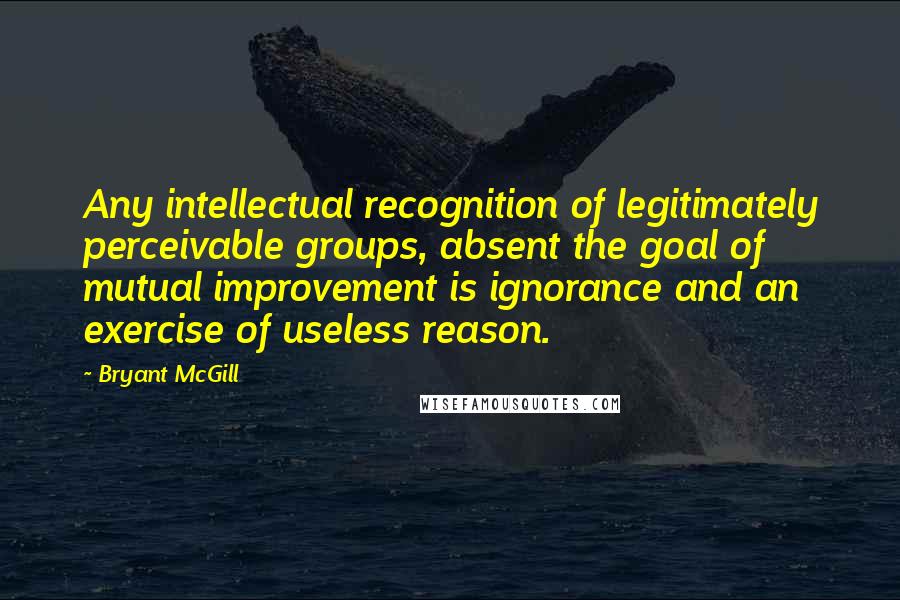 Bryant McGill Quotes: Any intellectual recognition of legitimately perceivable groups, absent the goal of mutual improvement is ignorance and an exercise of useless reason.