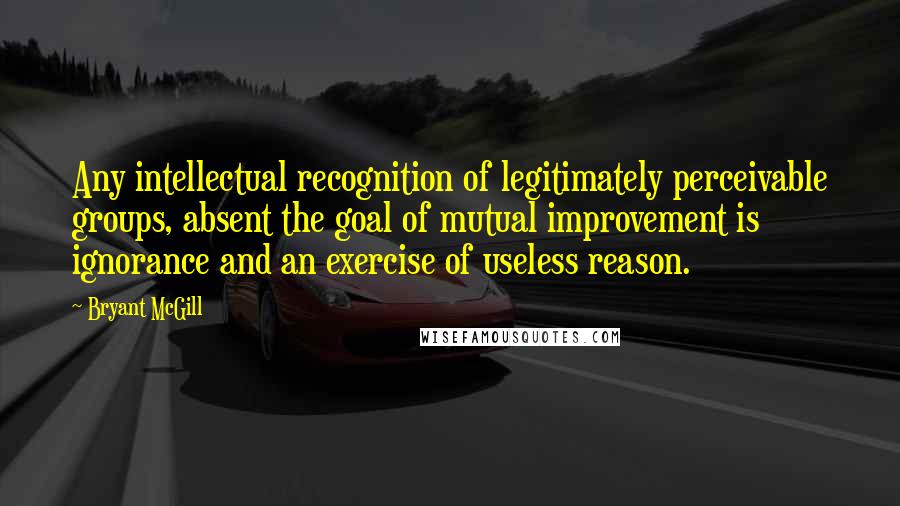 Bryant McGill Quotes: Any intellectual recognition of legitimately perceivable groups, absent the goal of mutual improvement is ignorance and an exercise of useless reason.