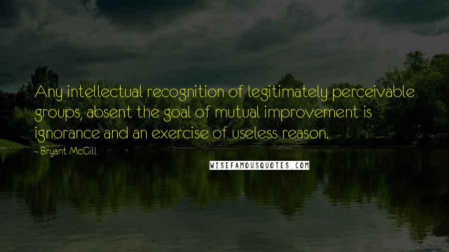 Bryant McGill Quotes: Any intellectual recognition of legitimately perceivable groups, absent the goal of mutual improvement is ignorance and an exercise of useless reason.