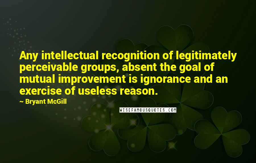 Bryant McGill Quotes: Any intellectual recognition of legitimately perceivable groups, absent the goal of mutual improvement is ignorance and an exercise of useless reason.