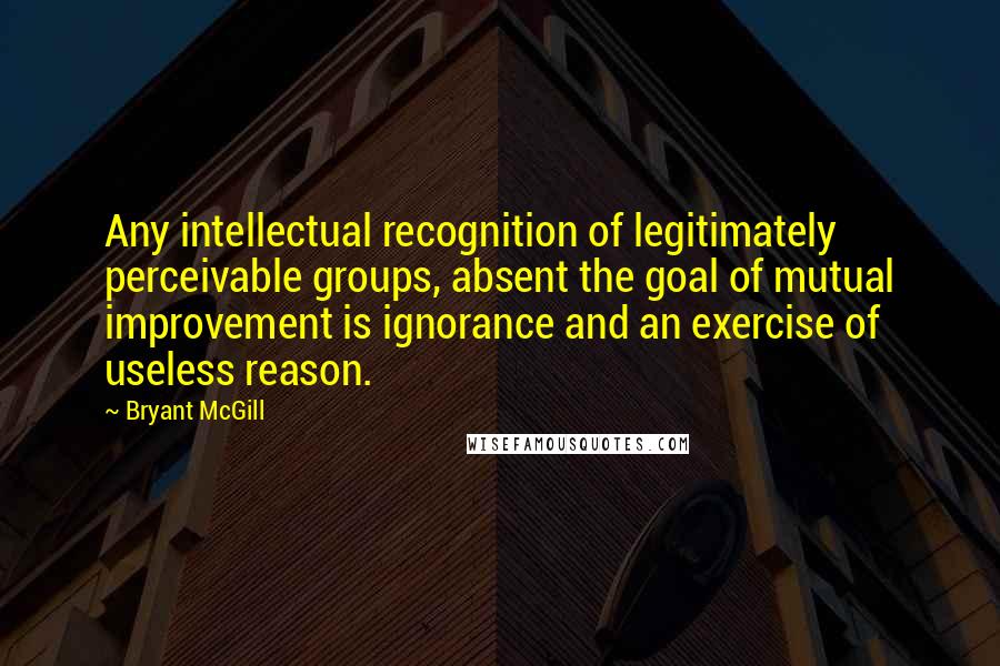 Bryant McGill Quotes: Any intellectual recognition of legitimately perceivable groups, absent the goal of mutual improvement is ignorance and an exercise of useless reason.