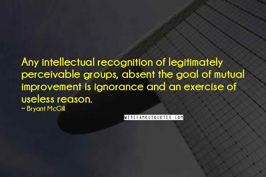 Bryant McGill Quotes: Any intellectual recognition of legitimately perceivable groups, absent the goal of mutual improvement is ignorance and an exercise of useless reason.