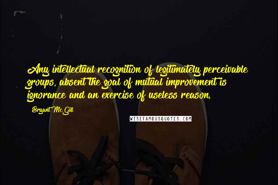 Bryant McGill Quotes: Any intellectual recognition of legitimately perceivable groups, absent the goal of mutual improvement is ignorance and an exercise of useless reason.