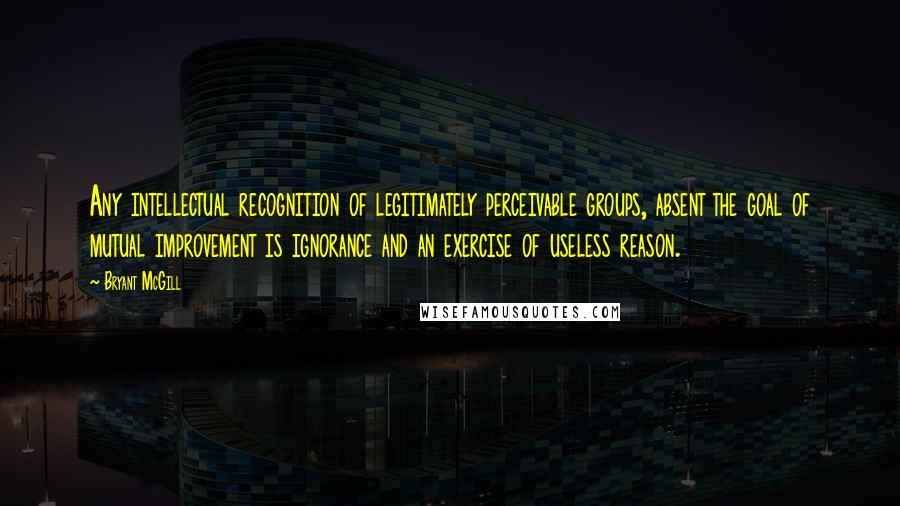 Bryant McGill Quotes: Any intellectual recognition of legitimately perceivable groups, absent the goal of mutual improvement is ignorance and an exercise of useless reason.