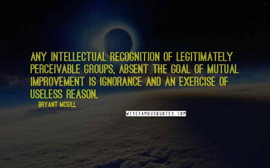 Bryant McGill Quotes: Any intellectual recognition of legitimately perceivable groups, absent the goal of mutual improvement is ignorance and an exercise of useless reason.