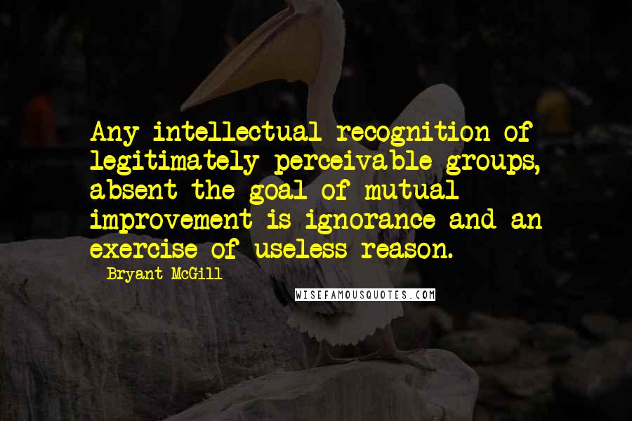 Bryant McGill Quotes: Any intellectual recognition of legitimately perceivable groups, absent the goal of mutual improvement is ignorance and an exercise of useless reason.