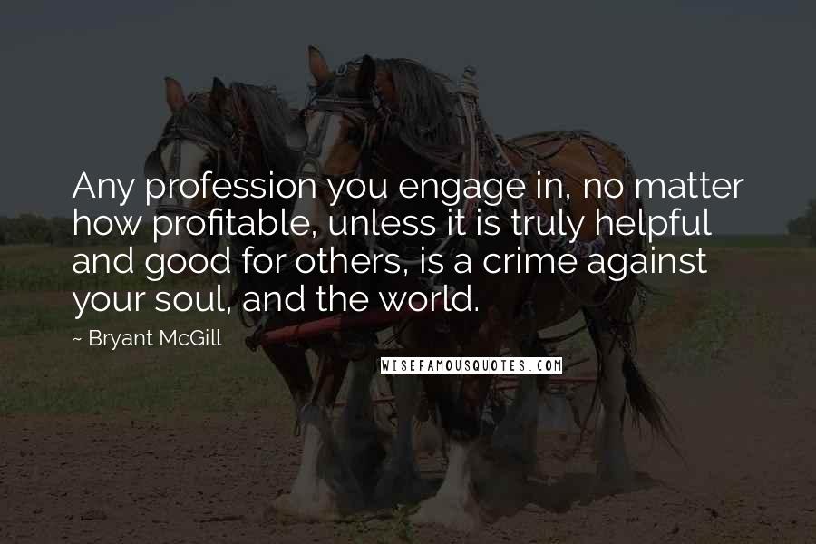 Bryant McGill Quotes: Any profession you engage in, no matter how profitable, unless it is truly helpful and good for others, is a crime against your soul, and the world.