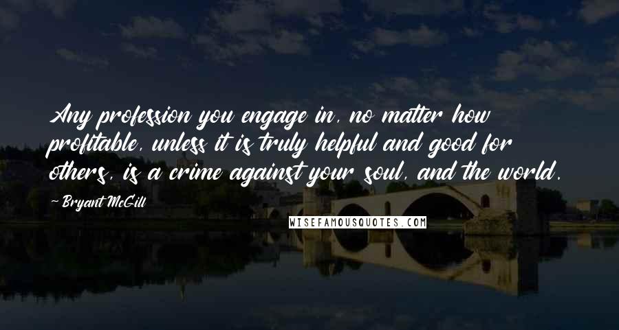 Bryant McGill Quotes: Any profession you engage in, no matter how profitable, unless it is truly helpful and good for others, is a crime against your soul, and the world.