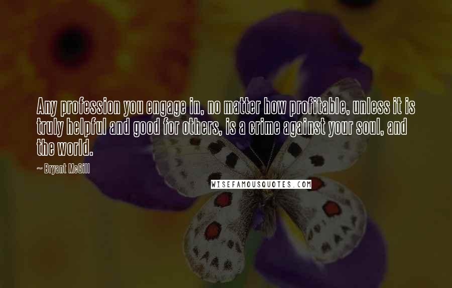 Bryant McGill Quotes: Any profession you engage in, no matter how profitable, unless it is truly helpful and good for others, is a crime against your soul, and the world.