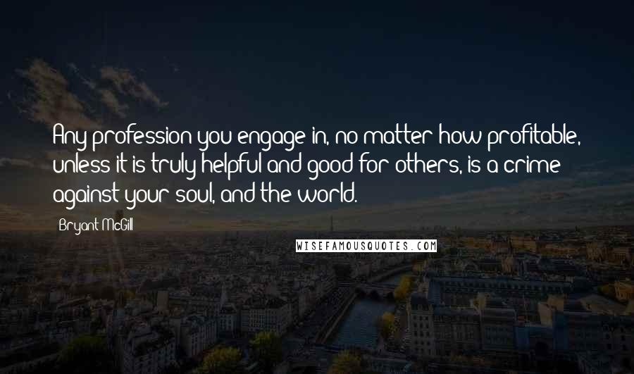 Bryant McGill Quotes: Any profession you engage in, no matter how profitable, unless it is truly helpful and good for others, is a crime against your soul, and the world.