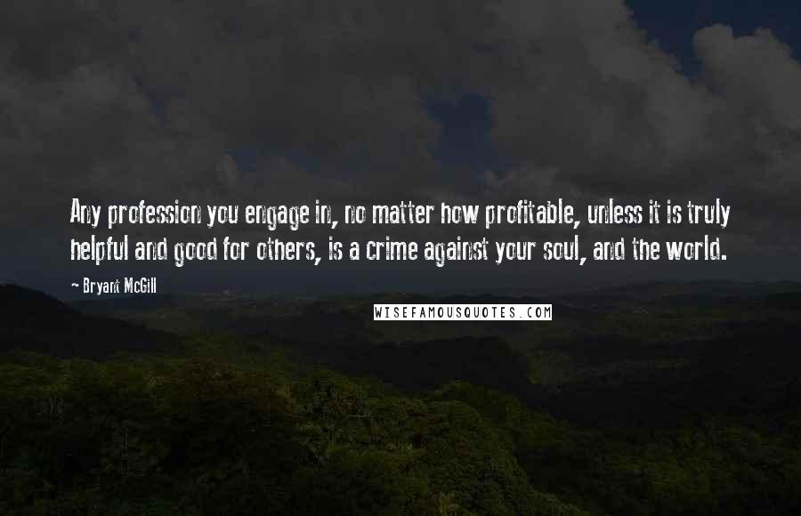 Bryant McGill Quotes: Any profession you engage in, no matter how profitable, unless it is truly helpful and good for others, is a crime against your soul, and the world.