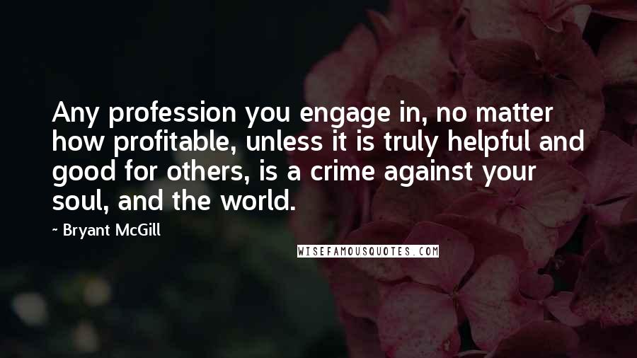 Bryant McGill Quotes: Any profession you engage in, no matter how profitable, unless it is truly helpful and good for others, is a crime against your soul, and the world.